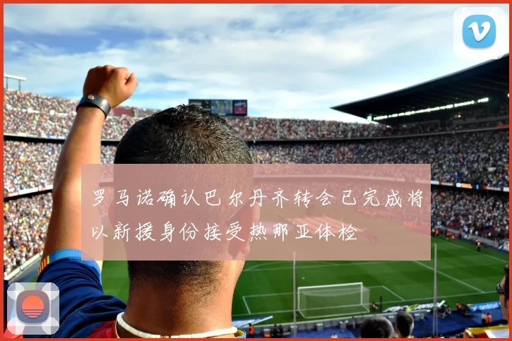 罗马诺确认巴尔丹齐转会已完成将以新援身份接受热那亚体检