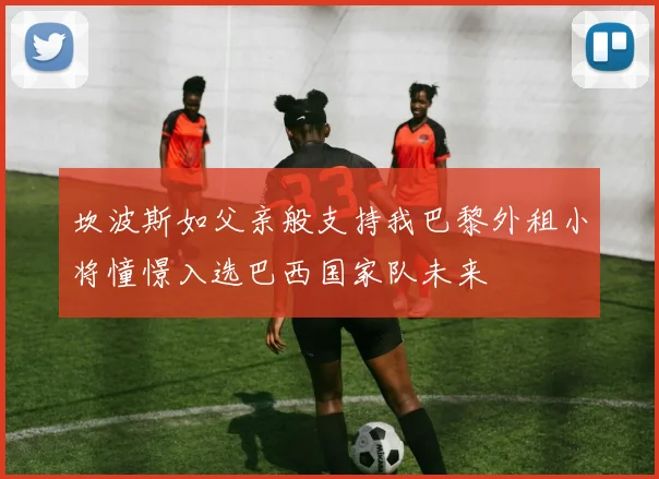 坎波斯如父亲般支持我巴黎外租小将憧憬入选巴西国家队未来