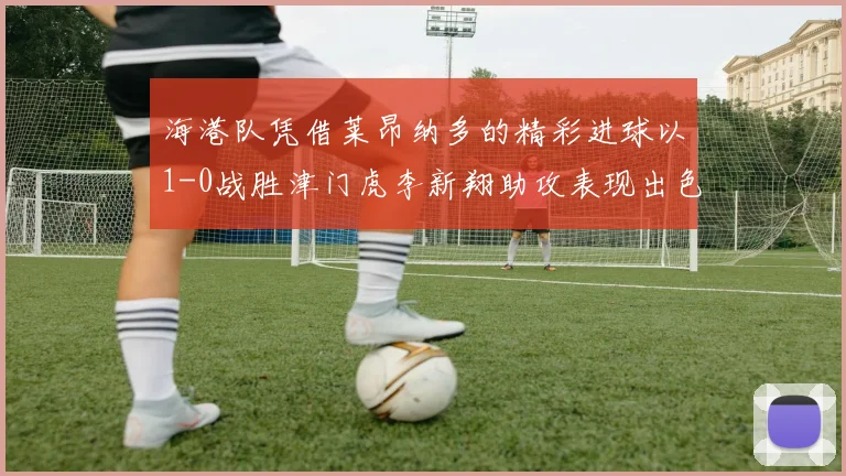 海港队凭借莱昂纳多的精彩进球以1-0战胜津门虎李新翔助攻表现出色