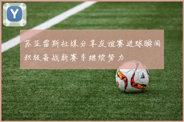 苏亚雷斯社媒分享友谊赛进球瞬间积极备战新赛季继续努力
