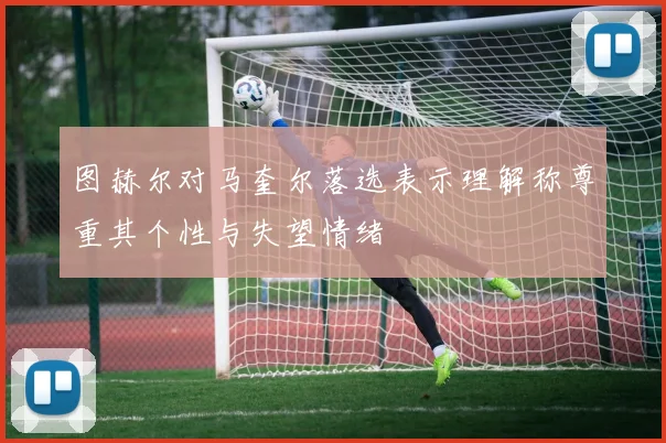 图赫尔对马奎尔落选表示理解称尊重其个性与失望情绪
