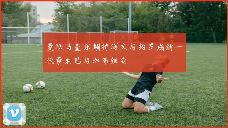 曼联马奎尔期待海文与约罗成新一代萨利巴与加布组合