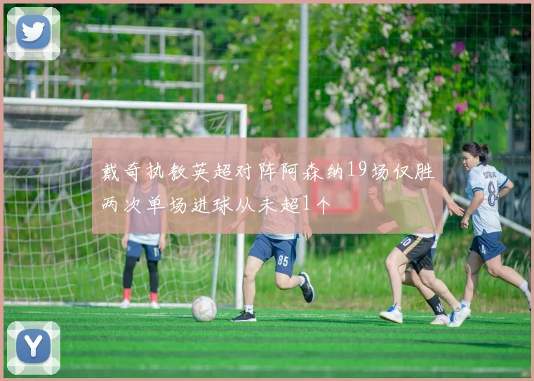 戴奇执教英超对阵阿森纳19场仅胜两次单场进球从未超1个