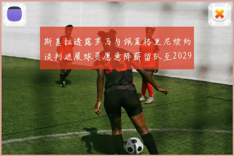 斯基拉透露罗马与佩莱格里尼续约谈判进展球员愿意降薪留队至2029年