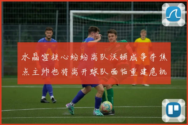 水晶宫核心纷纷离队沃顿成争夺焦点主帅也将离开球队面临重建危机