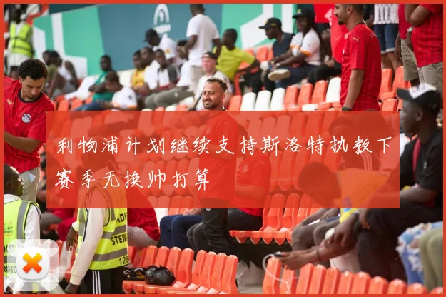 利物浦计划继续支持斯洛特执教下赛季无换帅打算