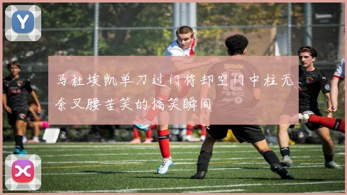 马杜埃凯单刀过门将却空门中柱无奈叉腰苦笑的搞笑瞬间