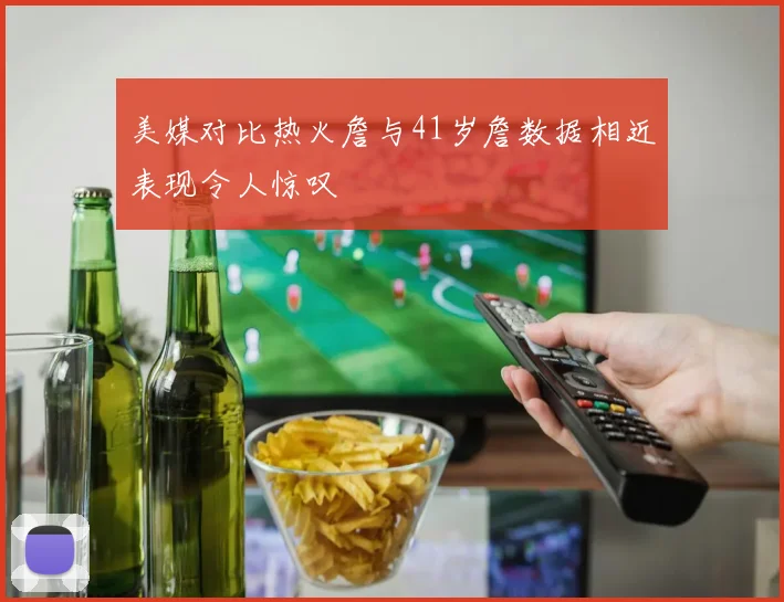 美媒对比热火詹与41岁詹数据相近表现令人惊叹