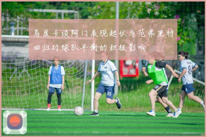 乌度卡谈阿门表现起伏与范弗里特回归对球队平衡的积极影响